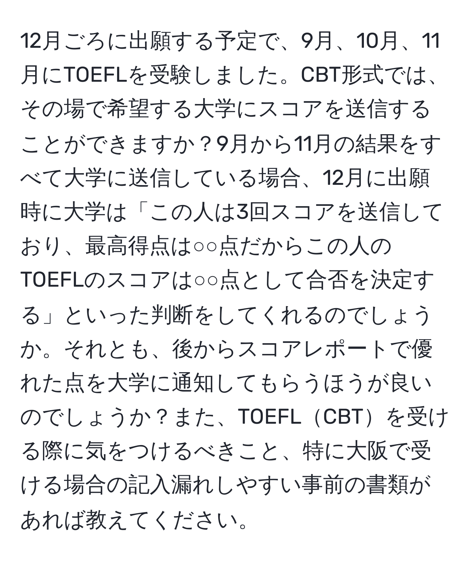 12月ごろに出願する予定で、9月、10月、11月にTOEFLを受験しました。CBT形式では、その場で希望する大学にスコアを送信することができますか？9月から11月の結果をすべて大学に送信している場合、12月に出願時に大学は「この人は3回スコアを送信しており、最高得点は○○点だからこの人のTOEFLのスコアは○○点として合否を決定する」といった判断をしてくれるのでしょうか。それとも、後からスコアレポートで優れた点を大学に通知してもらうほうが良いのでしょうか？また、TOEFLCBTを受ける際に気をつけるべきこと、特に大阪で受ける場合の記入漏れしやすい事前の書類があれば教えてください。