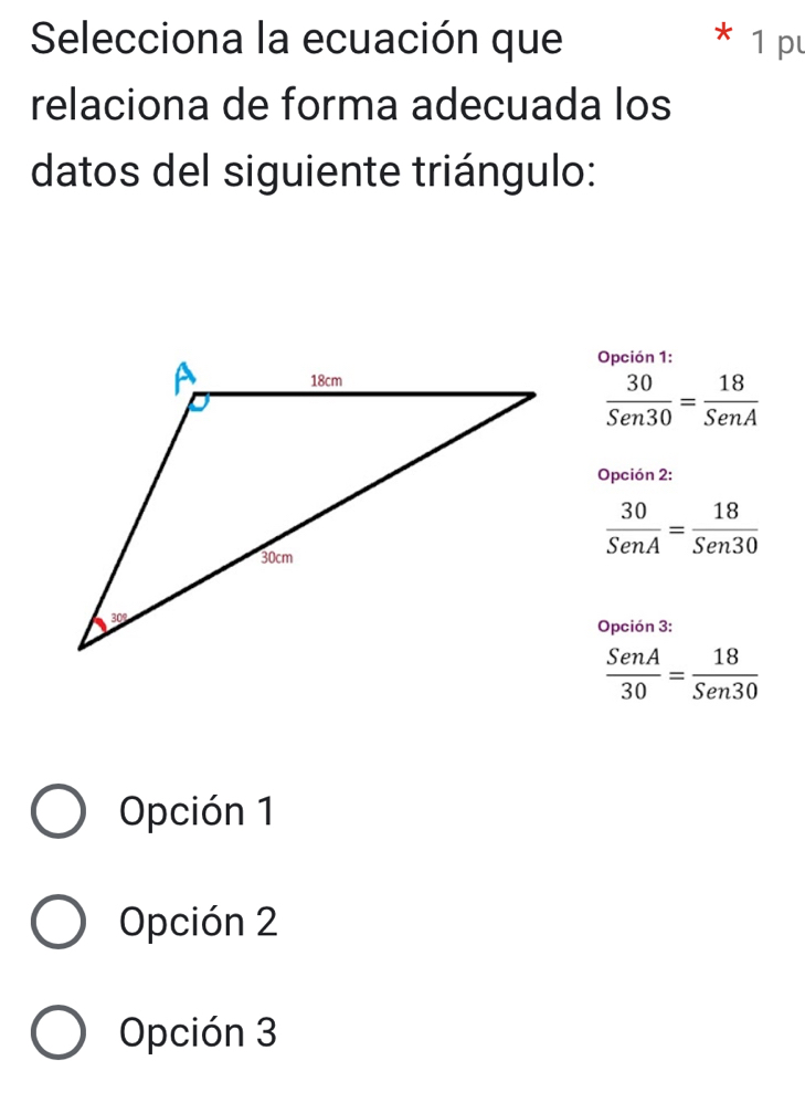 Selecciona la ecuación que 1 p
relaciona de forma adecuada los
datos del siguiente triángulo:
Opción 1:
 30/Sen30 = 18/SenA 
Opción 2:
 30/SenA = 18/Sen30 
Opción 3:
 SenA/30 = 18/Sen30 
Opción 1
Opción 2
Opción 3