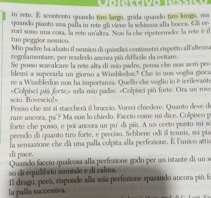 in rete. É scontento quando tiro largo, grida quando tiro lungo, ma 
quando pianto una palla in rete gli viene la schiuma alla bocca. Gli er- 
rori sono una cosa, la rete un'altra. Non fa che ripetermelo: la rete è il 
tuo peggior nemico. 
Mio padre ha alzato il nemico di quindici centimetri rispetto all’altezza 
regolamentare, per renderlo ancora più difficile da evitare. 
Se posso scavalcare la rete alta di mio padre, pensa che non avrò pro 
blemi a superarla un giorno a Wimbledon." Che io non voglia gioca 
re a Wimbledon non ha importanza. Quello che voglio io è irrilevante 
«Colpisci più forte,» urla mio padre. «Colpisci più forte. Ora un rove 
scio. Rovescio!» 
Penso che mi si staccherà il braccio. Vorrei chiedere: Quanto deve du 
rare ancora, pa'? Ma non lo chiedo. Faccio come mi dice. Colpisco p 
forte che posso, e poi ancora un po' di più. A un certo punto mi so 
prendo di quanto tiro forte, e preciso. Sebbene odi il tennis, mi pia 
la sensazione che dà una palla colpita alla perfezione, É l'unico attin 
di pace. 
Quando faccio qualcosa alla perfezione godo per un istante di un s 
so di equilibrio mentale e di calma. 
Il drago, peró, risponde alla mia perfezione sparando ancora più fo 
la palla successiva.