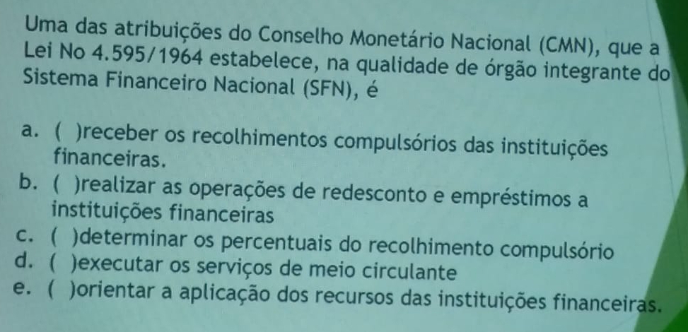 Uma das atribuições do Conselho Monetário Nacional (CMN), que a
Lei No 4.595/1964 estabelece, na qualidade de órgão integrante do
Sistema Financeiro Nacional (SFN), é
a. ( ) )receber os recolhimentos compulsórios das instituições
financeiras.
b. ( )realizar as operações de redesconto e empréstimos a
instituições financeiras
c. ( )determinar os percentuais do recolhimento compulsório
d.  )executar os serviços de meio circulante
e. ( )orientar a aplicação dos recursos das instituições financeiras.