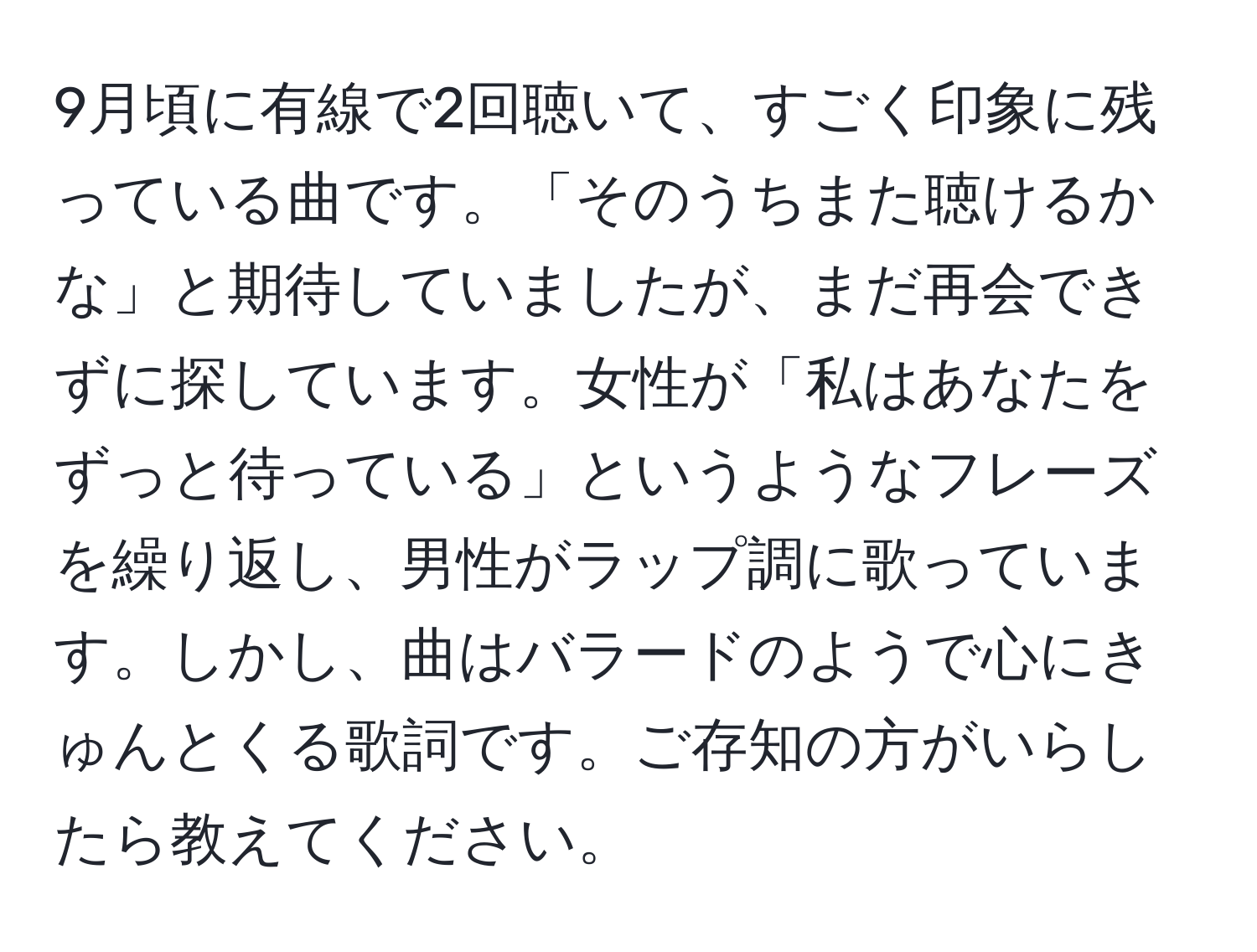 9月頃に有線で2回聴いて、すごく印象に残っている曲です。「そのうちまた聴けるかな」と期待していましたが、まだ再会できずに探しています。女性が「私はあなたをずっと待っている」というようなフレーズを繰り返し、男性がラップ調に歌っています。しかし、曲はバラードのようで心にきゅんとくる歌詞です。ご存知の方がいらしたら教えてください。