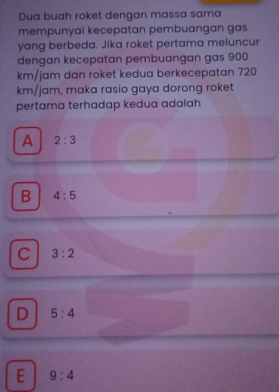 Dua buah roket dengan massa sama
mempunyai kecepatan pembuangan gas
yang berbeda. Jika roket pertama meluncur
dengan kecepatan pembuangan gas 900
km/jam dan roket kedua berkecepatan 720
km/jam, maka rasio gaya dorong roket
pertama terhadap kedua adalah
A 2:3
B 4:5
C 3:2
D 5:4
E 9:4