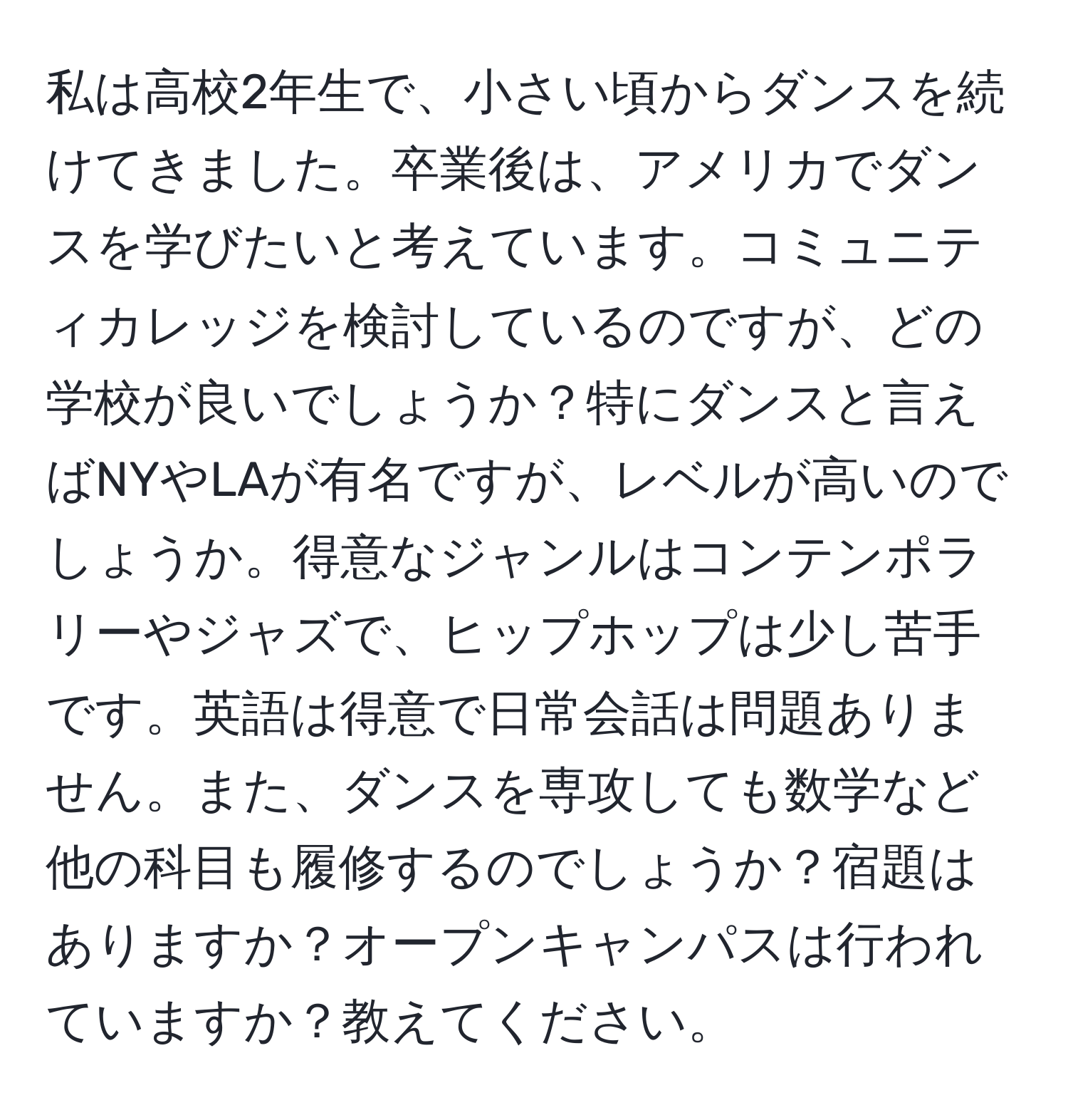 私は高校2年生で、小さい頃からダンスを続けてきました。卒業後は、アメリカでダンスを学びたいと考えています。コミュニティカレッジを検討しているのですが、どの学校が良いでしょうか？特にダンスと言えばNYやLAが有名ですが、レベルが高いのでしょうか。得意なジャンルはコンテンポラリーやジャズで、ヒップホップは少し苦手です。英語は得意で日常会話は問題ありません。また、ダンスを専攻しても数学など他の科目も履修するのでしょうか？宿題はありますか？オープンキャンパスは行われていますか？教えてください。