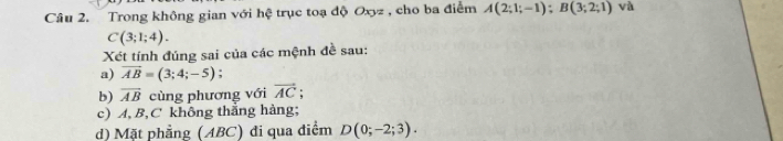 Trong không gian với hệ trục toạ độ Oxyz , cho ba điểm A(2;1;-1); B(3;2;1) và
C(3;1;4). 
Xét tính đúng sai của các mệnh đề sau: 
a) vector AB=(3;4;-5) , 
b) overline AB cùng phương với vector AC; 
c) A, B, C không thẳng hàng; 
d) Mặt phẳng (ABC) đi qua điểm D(0;-2;3).