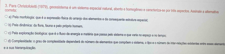 Para Christofoletti (1979), geossistema é um sistema espacial natural, aberto e homogêneo e caracteriza-se por três aspectos. Assinale a alternativa
correta:
a) Pela morfologia: que é a expressão física do arranjo dos elementos e da consequente estrutura espacial;
b) Pela dinâmica: da flora, fauna e pelo próprio homem.
c) Pela exploração biológica: que é o fluxo de energia e matéria que passa pelo sistema e que varia no espaço e no tempo;
d) Complexidade: o grau de complexidade dependerá do número de elementos que compõem o sistema, o tipo e o número de inter-relações existentes entre esses elemento
e a sua hierarquização.