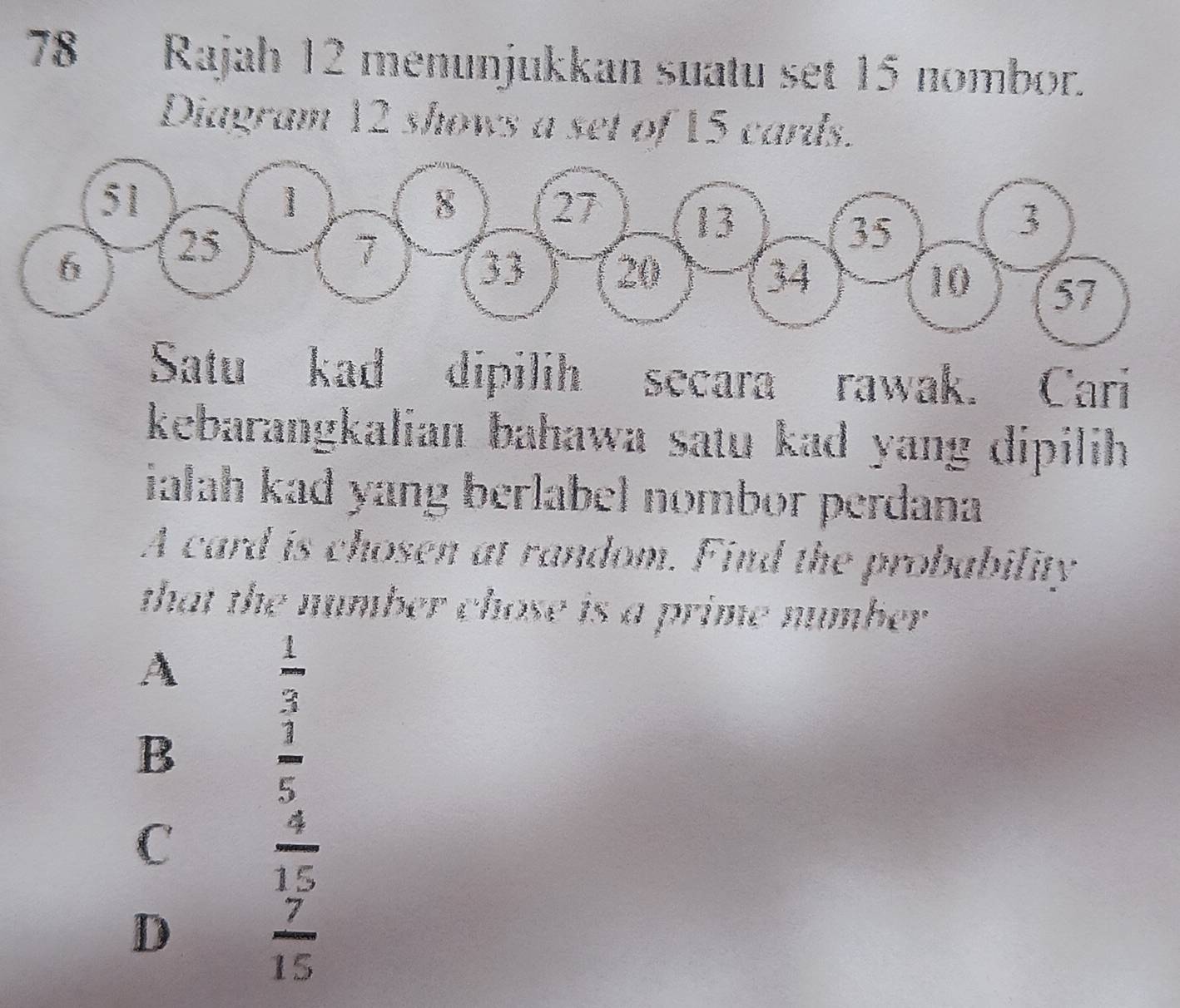 Rajah 12 menunjukkan suatu set 15 nombor.
Diagram 12 shows a set of 15 cards.
51
1
8 27
13
6 25 7
35
3
33 20 34 10 57
Satu kad dipilih secara rawak. Cari
kebarangkalian bahawa satu kad yang dipilih .
ialah kad yang berlabel nombor perdana
A card is chosen at random. Find the probability
that the number chose is a prime number.
A
 1/3 
B
 3/5 
C  4/15 
D
 7/15 