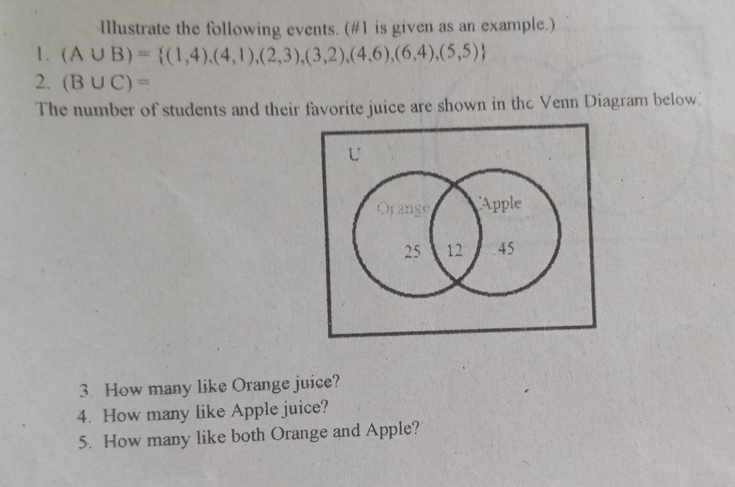 Illustrate the following events. (#1 is given as an example.) 
1 . (A∪ B)= (1,4),(4,1),(2,3),(3,2),(4,6),(6,4),(5,5)
2. (B∪ C)=
The number of students and their favorite juice are shown in thc Venn Diagram below. 
3. How many like Orange juice? 
4. How many like Apple juice? 
5. How many like both Orange and Apple?