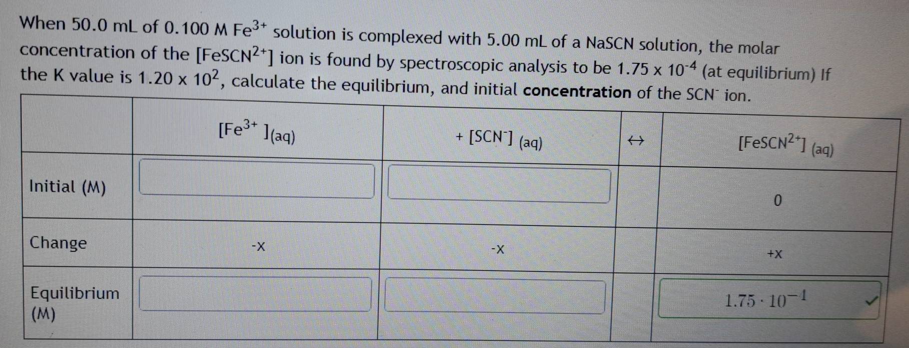 When 50.0 mL of 0.100MFe^(3+) solution is complexed with 5.00 mL of a NaSCN solution, the molar
concentration of the [FeSCN^(2+)] ion is found by spectroscopic analysis to be 1.75* 10^(-4) (at equilibrium) If
the K value is 1.20* 10^2 , calculate the equilibriu