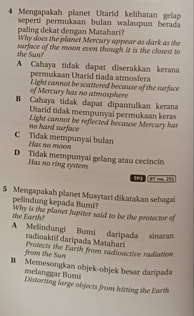 Mengapakah planet Utarid kelihatan gelap
seperti permukaan bulan walaupun berada
paling dekat dengan Matahari?
Why does the planet Mercury appear as dark as the
surface of the moon even though it is the closest to
the Sun?
A Cahaya tidak dapat diserakkan kerana
permukaan Utarid tiada atmosfera
Light cannot be scattered because of the surface
of Mercury has no atmosphere
B Cahaya tidak dapat dipantulkan kerana
Utarid tidak mempunyai permukaan keras
Light cannot be reflected because Mercury has
no hard surface
C Tidak mempunyai bulan
Has no moon
D Tidak mempunyai gelang atau cecincin
Has no ring system
TP BT ms. 255
5 Mengapakah planet Musytari dikatakan sebagai
pelindung kepada Bumi?
Why is the planet Jupiter said to be the protector of
the Earth?
A Melindungi Bumi daripada sinaran
radioaktif daripada Matahari
Protects the Earth from radioactive radiation
from the Sun
B Memesongkan objek-objek besar daripada
melanggar Bumi
Distorting large objects from hitting the Earth