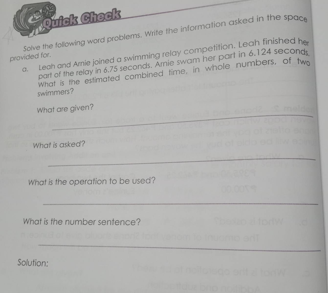 Quick Check 
Solve the following word problems. Write the information asked in the space 
a. Leah and Arnie joined a swimming relay competition. Leah finished her 
provided for. 
part of the relay in 6.75 seconds. Arnie swam her part in 6.124 seconds. 
What is the estimated combined time, in whole numbers, of two 
swimmers? 
_ 
What are given? 
What is asked? 
_ 
What is the operation to be used? 
_ 
What is the number sentence? 
_ 
Solution: