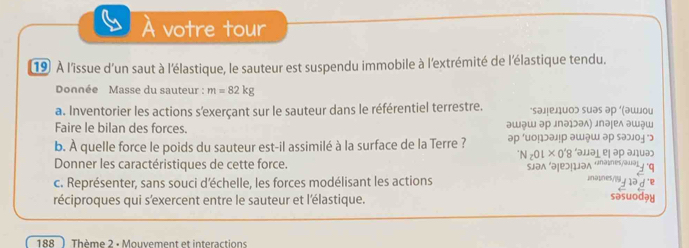 À votre tour 
19 À l'îissue d'un saut à l'élastique, le sauteur est suspendu immobile à l'extrémité de l'élastique tendu. 
Donnée Masse du sauteur : m=82kg
a. Inventorier les actions s'exerçant sur le sauteur dans le référentiel terrestre. ‘sэлелиοэ sиэs əр ‘шοи 
Faire le bilan des forces. əɯəɯ эр лпэɔэʌ) лпəḷеʌ эшш 
b. À quelle force le poids du sauteur est-il assimilé à la surface de la Terre ? 
Donner les caractéristiques de cette force. 0'8 'əμə² ej əρ aηuə 
c. Représenter, sans souci déchelle, les forces modélisant les actions sən əļ lən «nəîes/all natin 
réciproques qui s'exercent entre le sauteur et l'élastique. sasuoday 
188 ) Thème 2 · Mouvement et interactions