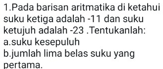 Pada barisan aritmatika di ketahui 
suku ketiga adalah -11 dan suku 
ketujuh adalah -23.Tentukanlah: 
a.suku kesepuluh 
b.jumlah lima belas suku yang 
pertama.