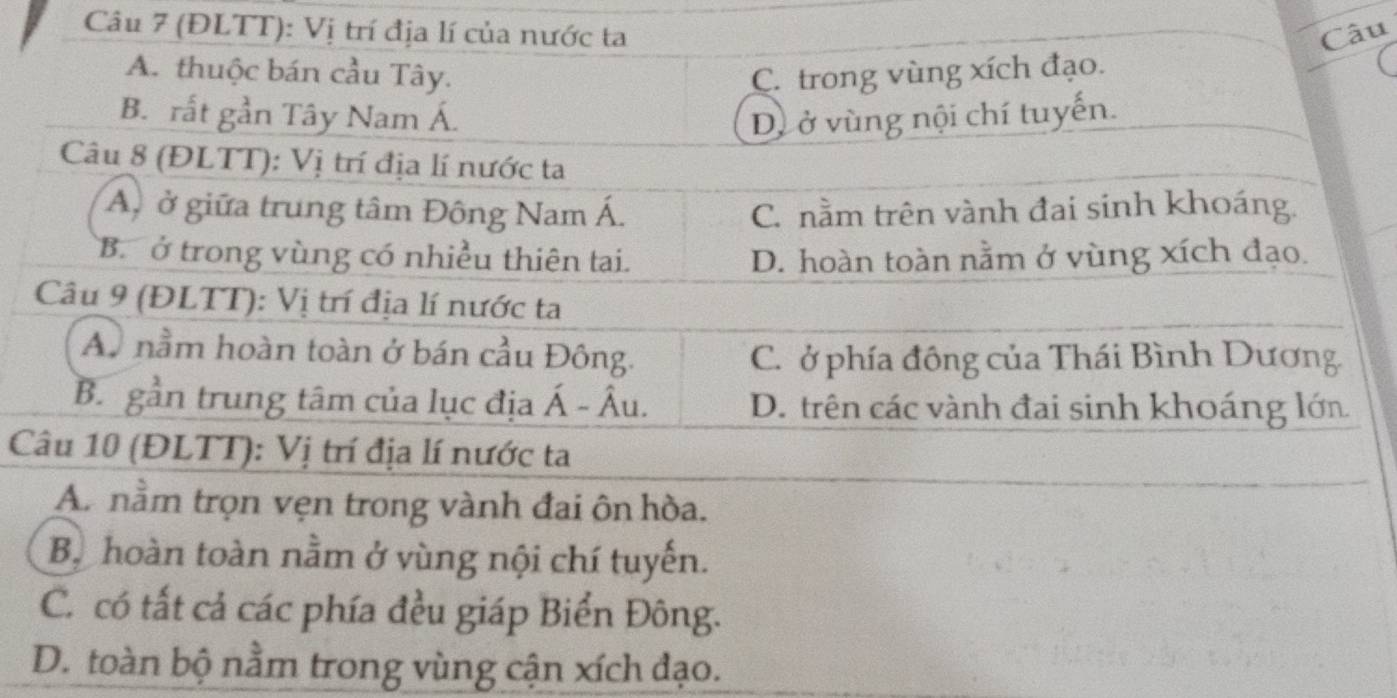 (ĐLTT): Vị trí địa lí của nước ta Câu
A. thuộc bán cầu Tây. C. trong vùng xích đạo.
B. rất gần Tây Nam Á. D. ở vùng nội chí tuyến.
Câu 8 (ĐLTT): Vị trí địa lí nước ta
Á, ở giữa trung tâm Đông Nam Á. C. nằm trên vành đai sinh khoáng.
B. ở trong vùng có nhiều thiên tai. D. hoàn toàn nằm ở vùng xích đạo.
Câu 9 (ĐLTT): Vị trí địa lí nước ta
A. nằm hoàn toàn ở bán cầu Đông.
C. ở phía đông của Thái Bình Dương.
B. gần trung tâm của lục địa Á - Âu. D. trên các vành đai sinh khoáng lớn
Câu 10 (ĐLTT): Vị trí địa lí nước ta
A. nằm trọn vẹn trong vành đai ôn hòa.
Bộ hoàn toàn nằm ở vùng nội chí tuyến.
C. có tất cả các phía đều giáp Biển Đông.
D. toàn bộ nằm trong vùng cận xích đạo.