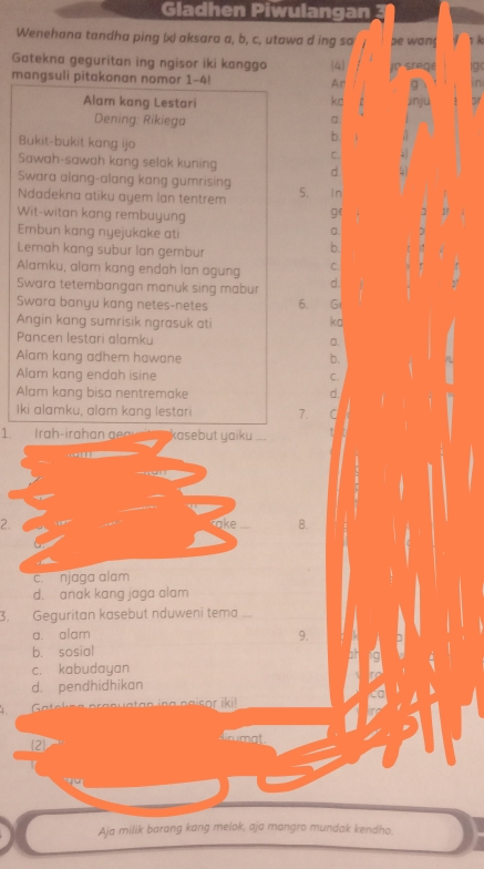 Gladhen Piwulangan
Wenehana tandha ping (x) aksara a, b, c, utawa d ing sa be wang 1 k
Gatekna geguritan ing ngisor iki kanggo (4
mangsuli pitakonan nomor 1-4! An jo srege g
9 in
kd
Alam kang Lestari jnju A 
Dening: Rikiega
b.
Bukit-bukit kang ijo C. 
Sawah-sawah kang selak kuning d
Swara alang-alang kang gumrising
Ndadekna atiku ayem lan tentrem 5. In
Wit-witan kang rembuyung
g(
Embun kang nyejukake ati
0
Lemah kang subur lan gembur
b.
Alamku, alam kang endah lan agung C.
Swara tetembangan manuk sing mabur d
Swara banyu kang netes-netes 6. G
Angin kang sumrisik ngrasuk ati
ko
Pancen lestari alamku a.
Alam kang adhem hawane b.
Alam kang endah isine C.
Alam kang bisa nentremake d.
Iki alamku, alam kang lestari 7. a
1. Irah-irah an g kasebut yaiku
2.
8.
c. njaga alam
d. anak kang jaga alam
3. Geguritan kasebut nduweni tema_
a. alam 9.
b. sosial
c. kabudayan
d. pendhidhikan
2
Aja milik barang kang melok, aja mangro mundak kendho.