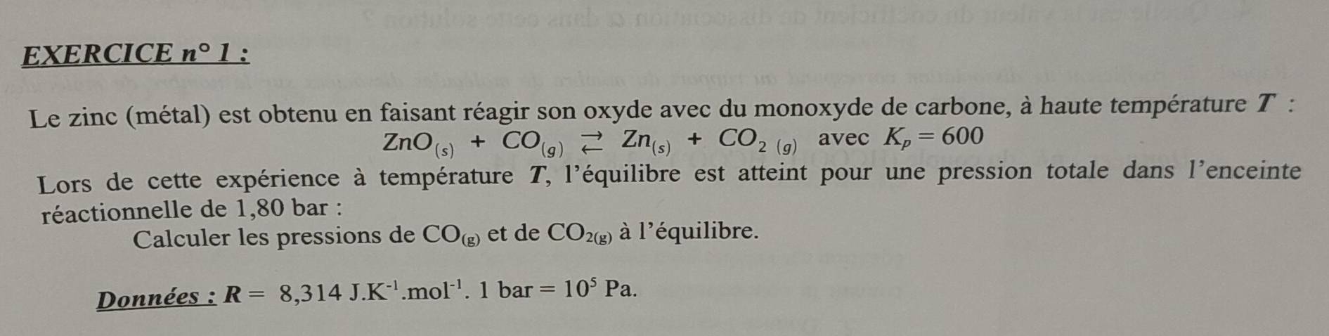 EXERCICE n° 1: 
Le zinc (métal) est obtenu en faisant réagir son oxyde avec du monoxyde de carbone, à haute température T :
ZnO_(s)+CO_(g)leftharpoons Zn_(s)+CO_2(g) avec K_p=600
Lors de cette expérience à température T, l'équilibre est atteint pour une pression totale dans l'enceinte 
réactionnelle de 1,80 bar : 
Calculer les pressions de CO_(g) et de CO_2(g) à l'équilibre. 
Données : R=8,314J.K^(-1).mol^(-1).1bar=10^5Pa.