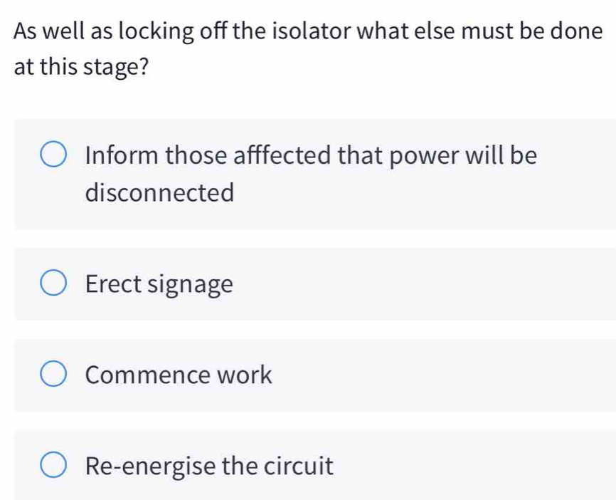 As well as locking off the isolator what else must be done
at this stage?
Inform those afffected that power will be
disconnected
Erect signage
Commence work
Re-energise the circuit