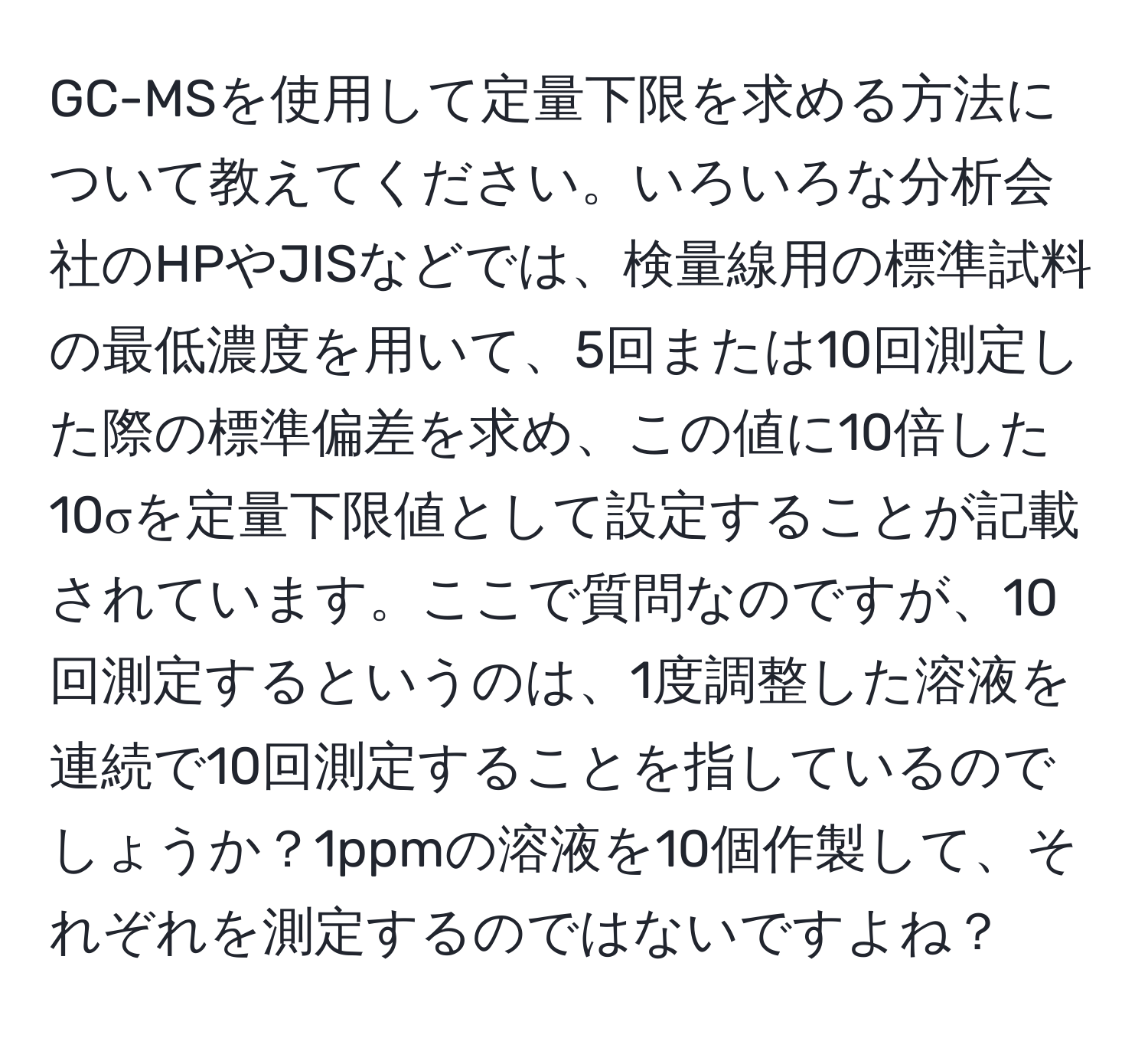 GC-MSを使用して定量下限を求める方法について教えてください。いろいろな分析会社のHPやJISなどでは、検量線用の標準試料の最低濃度を用いて、5回または10回測定した際の標準偏差を求め、この値に10倍した10σを定量下限値として設定することが記載されています。ここで質問なのですが、10回測定するというのは、1度調整した溶液を連続で10回測定することを指しているのでしょうか？1ppmの溶液を10個作製して、それぞれを測定するのではないですよね？