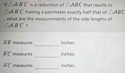 If △ A'B'C' is a reduction of △ ABC that results in
△ A'B'C' having a perimeter exactly half that of △ ABC
, what are the measurements of the side lengths of
△ A'B'C' ? 
_
overline A'B' measures inches. 
_
overline B'C' measures inches. 
_
overline A'C' measures inches.