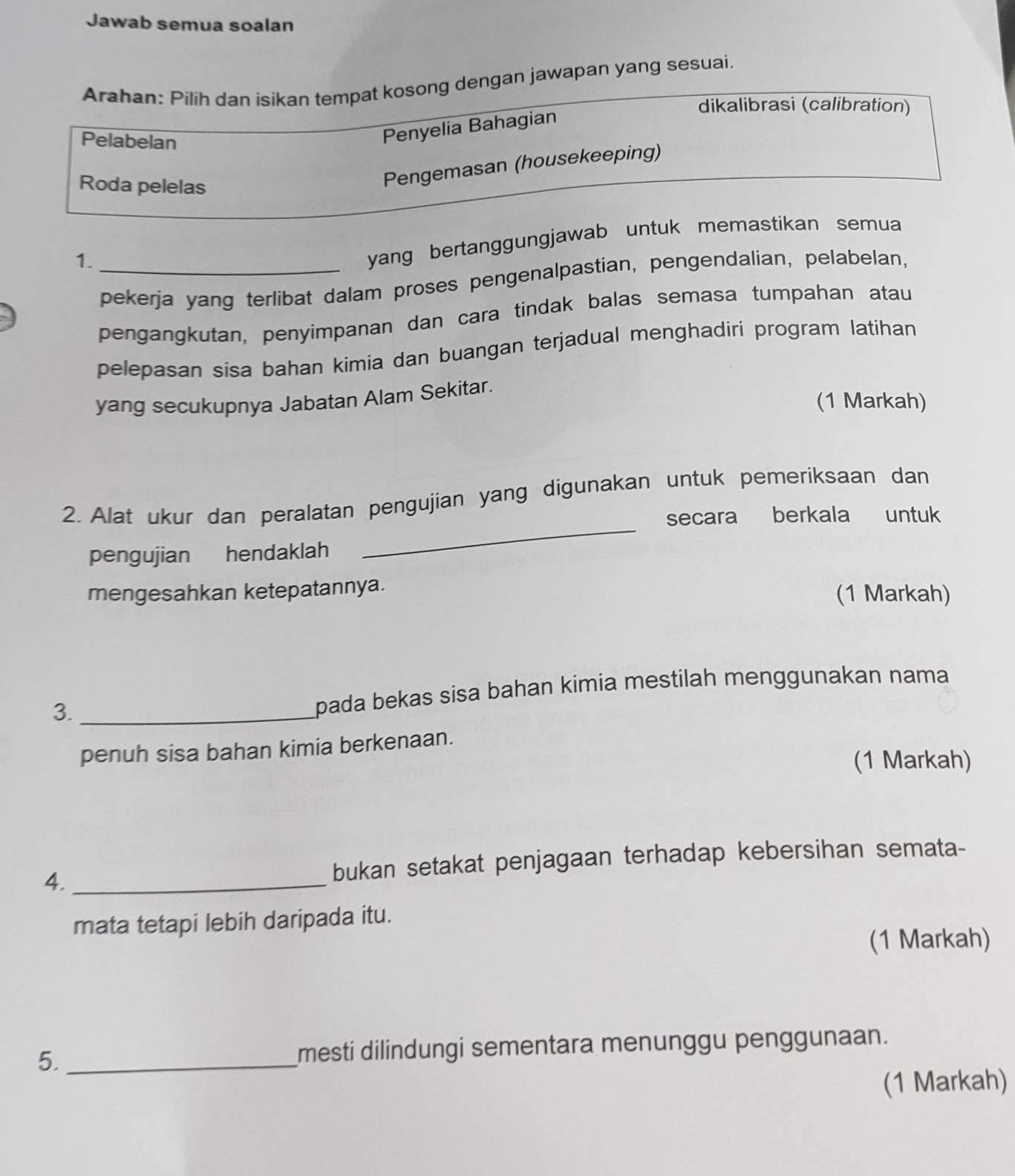 Jawab semua soalan 
Arahan: Pilih dan isikan tempat kosong dengan jawapan yang sesuai. 
dikalibrasi (calibration) 
Pelabelan 
Penyelia Bahagian 
Roda pelelas 
Pengemasan (housekeeping) 
1._ 
yang bertanggungjawab untuk memastikan semua 
pekerja yang terlibat dalam proses pengenalpastian, pengendalian, pelabelan, 
pengangkutan, penyimpanan dan cara tindak balas semasa tumpahan atau 
pelepasan sisa bahan kimia dan buangan terjadual menghadiri program latihan 
yang secukupnya Jabatan Alam Sekitar. 
(1 Markah) 
_ 
2. Alat ukur dan peralatan pengujian yang digunakan untuk pemeriksaan dan 
secara berkala untuk 
pengujian hendaklah 
mengesahkan ketepatannya. (1 Markah) 
3._ 
pada bekas sisa bahan kimia mestilah menggunakan nama 
penuh sisa bahan kimia berkenaan. 
(1 Markah) 
4. _bukan setakat penjagaan terhadap kebersihan semata- 
mata tetapi lebih daripada itu. 
(1 Markah) 
5. _mesti dilindungi sementara menunggu penggunaan. 
(1 Markah)