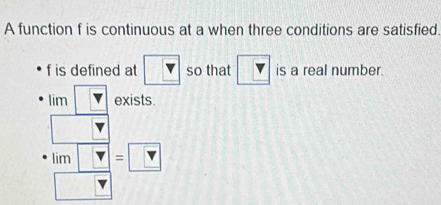 A function f is continuous at a when three conditions are satisfied.
f is defined at V so that V is a real number. 
lim exists. 
^circ  
lim □^(□)□  v =□ 