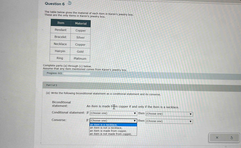 The table below gives the material of each item in Karen's jewelry box.
These are the only items in Karen's jewelry box.
Complete parts (a) through (c) below.
Assume that any item mentioned comes from Karen's jewelry box.
Progress: 0/3
Part 1 of 3
(a) Write the following biconditional statement as a conditional statement and its converse.
Biconditional
statement: An item is made frpproverliner m copper if and only if the item is a necklace.
Conditional statement: I (Choose one) then (Choose one)
Converse: If (Choose one) then (Choose one)
an item is a necklace,
an item is not a necklace
an item is made from copper;
an item is not made from copper,
× 5