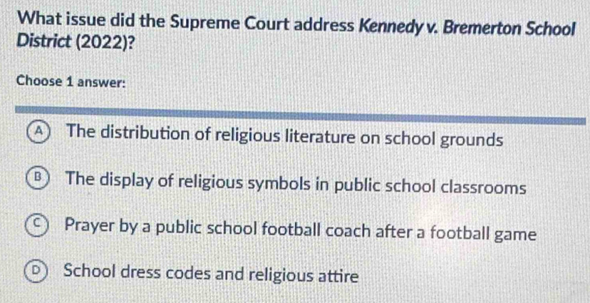 What issue did the Supreme Court address Kennedy v. Bremerton School
District (2022)?
Choose 1 answer:
A) The distribution of religious literature on school grounds
B  The display of religious symbols in public school classrooms
Prayer by a public school football coach after a football game
D School dress codes and religious attire