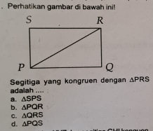 Perhatikan gambar di bawah ini!
Segitiga yang kongruen dengan △ PRS
adalah ....
a. △ SPS
b. △ PQR
C. △ QRS
d. △ PQS