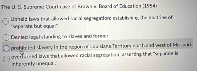 The U. S. Supreme Court case of Brown v. Board of Education (1954)
Upheld laws that allowed racial segregation; establishing the doctrine of
"separate but equal"
Denied legal standing to slaves and former
prohibited slavery in the region of Louisiana Territory north and west of Missouri
overturned laws that allowed racial segregation; asserting that "separate is
inherently unequal."