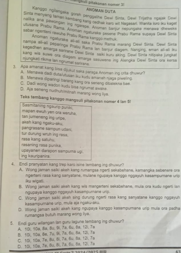 mänɡsuli pitakonan nomer 31
ANOMAN DUTA
Kanggo ngilangake goreh penggalihe Dewi Sinta, Dewi Trijatha ngajak Dewi
Sinta menyang faman kembang kang cedhak karo wit Naqasari. Wanita loro iku kaget
nalika ana pawongan ing ngarepe. Anoman banjur nepungake menawa dheweke
utusane Prabu Rama, Anoman ngaturake pesene Prabu Rama supava Dewl Sinta
sabar ngenteni rawuhe Prabu Rama kanggo methuk.
Anoman ngaturake ali-ali saka Prabu Rama marang Dewi Sirta. Dewi Sirta
nampa ali-ali peparinge Prabu Rama Ian banjur diagem. Nanging, eman ali-ali iku
kegedhen amarga sarirane Dewi Sinta saiki kuru aking. Dewi Sinta nitipake jungkat
kang wis suwe ora diagem amarga sasuwene ing Alengka Dewi Sinta ora kersa
njungkati rikma lan ngrumat sarirane.
3. Apa amanat kang bisa dijukut saka paraga Anoman ing crita dhuwur?
A. Menawa dadi duta/utusan iku kudu amanah njaga piweling.
B. Menawa diparingi barang kang ora seneng dibalekna bae.
C. Dadi wong wadon kudu bisa ngrumat awake.
D. Aja seneng nudhuh/mitnah marang wong liya.
Teks tembang kanggo mangsuli pitakonan nomer 4 lan 5!
Sasmitaning ngaurip puniki
mapan ewuh yen ora weruha,
tan jumeneng ing uripe,
akeh kang ngaku-aku,
pangrasane sampun udani,
tur durung wruh ing rasa,
rasa kang satuhu,
rasaning rasa punika,
upayanen darapon sampurna ugi,
ing kauripanira.
4. Endi pranyatan kang trep karo isine tembang ing dhuwur?
A. Wong jaman saiki akeh kang rumangsa ngerti sekabehane, kamangka sebenere ora
ngerteni rasa kang sanyatane, mulane ngupaya kanggo nggayuh kasampurnane urip
iku wigati.
B. Wong jaman saiki akeh kang wis mangerteni sekabehane, mula ora kudu ngerti lan
ngupaya kanggo nggayuh kasampurnane urip.
C. Wong jaman saiki akeh sing durung ngerti rasa kang sanyatane kanggo nggayuh
kasampurnane urip, mula aja ngaku-aku.
D. Wong jaman saiki akeh kang ngupaya kanggo kasampurnane urip mula ora padha
rumangsa butuh marang wong liya.
5. Endi guru wilangan lan guru lagune tembang ing dhuwur?
A. 10i, 10a, 8a, 8u, 9i, 7a, 6u, 8a, 12i, 7a
B. 10i, 10a, 8e, 7u, 9i, 7a, 6u, 8a, 12i, 7a
C. 10i, 10a, 7e, 8u, 8i, 7a, 6u, 8a, 12i, 7a
D. 10i, 10a, 7e, 8u, 8i, 7a, 6u, 8a, 12i, 7a
str 2 2024/2025 RIR 43