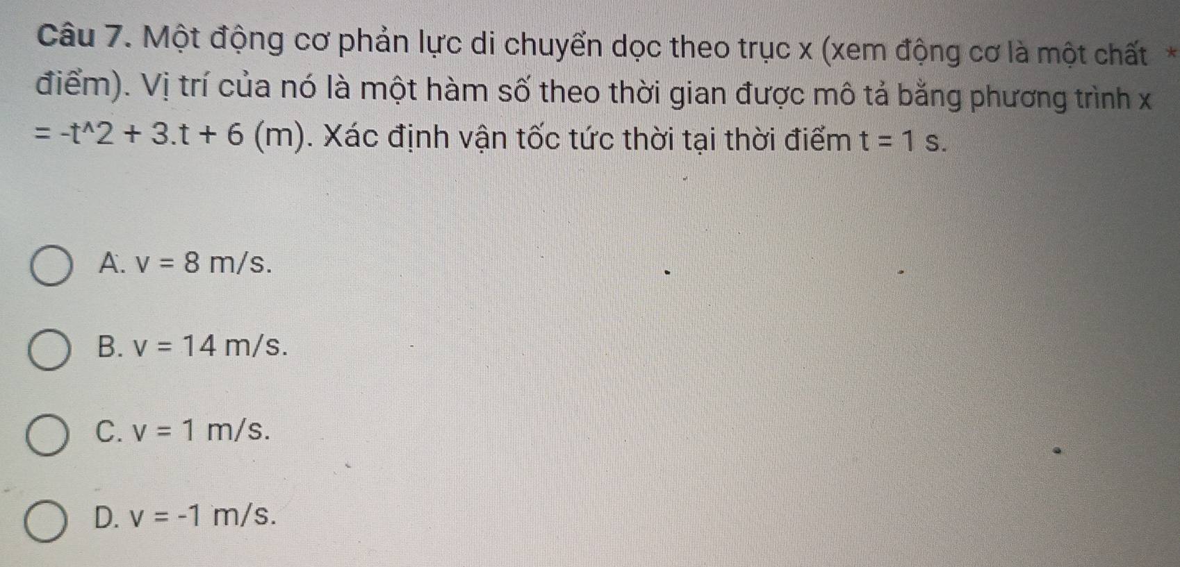 Một động cơ phản lực di chuyển dọc theo trục x (xem động cơ là một chất*
điểm). Vị trí của nó là một hàm số theo thời gian được mô tả bằng phương trình x
=-t^(wedge)2+3.t+6 (m h). Xác định vận tốc tức thời tại thời điểm t=1s.
A. v=8m/s.
B. v=14m/s.
C. v=1m/s.
D. v=-1m/s.