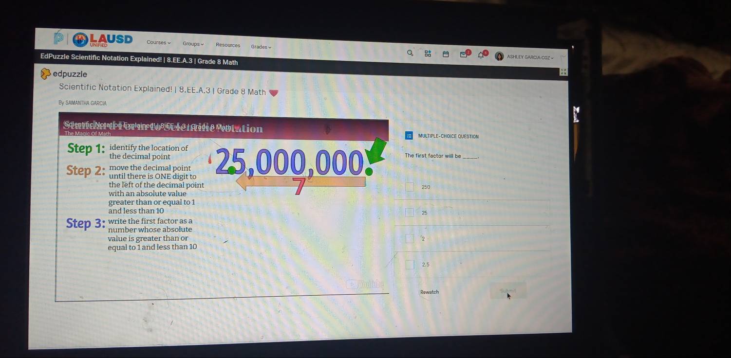 LAUSD Courses Groups Resources Grades ASHLEY GARCIA-COZ 
Q 
EdPuzzle Scientific Notation Explained! | 8.EE.A.3 | Grade 8 Math :; 
Sedpuzzle 
Scientific Notation Explained! | 8.EE.A.3 | Grade 8 Math 
By SAMANTHA GARCIA 
Scientific Notation Explained 18EE A3 |Grade & Methlation MULTIPLE-CHOICE QUESTION 
Step 1 : identify the location of 
the decimal point 
Step 2 : move the decimal point 25,000,000. The first factor will be 
until there is ONE digit to 
the left of the decimal point 250
with an absolute value 
greater than or equal to 1
and less than 10
Step 3 : write the first factor as a 25
number whose absolute 
value is greater than or 2
equal to 1 and less than 10
2.5
Rewatch