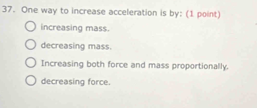 One way to increase acceleration is by: (1 point)
increasing mass.
decreasing mass.
Increasing both force and mass proportionally.
decreasing force.