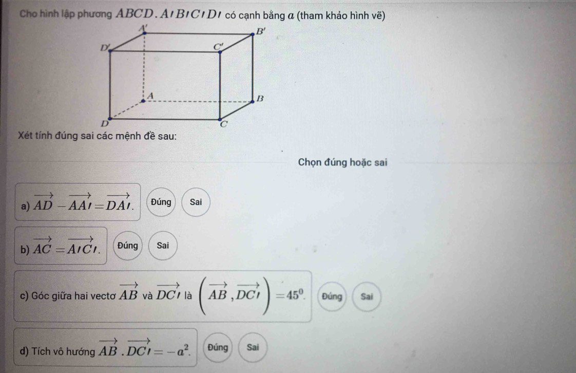 Cho hình lập phương ABCD.A'B1C1D1 có cạnh bằng a (tham khảo hình vẽ)
Xét tính đúng sai các mệnh đề sau:
Chọn đúng hoặc sai
a) vector AD-vector AAI=vector DAI. Đúng Sai
b) vector AC=vector AICt. Đúng Sai
c) Góc giữa hai vectơ vector AB và vector DCt là (vector AB,vector DCI)=45^0. Đúng Sai
d) Tích vô hướng vector AB.vector DCI=-a^2. Đúng Sai