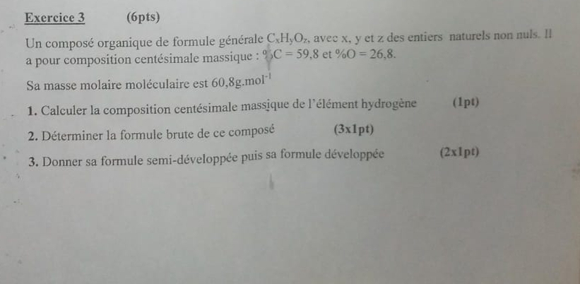 Un composé organique de formule générale C_xH_yO_z , avec x, y et z des entiers naturels non nuls. Il 
a pour composition centésimale massique : ^circ C=59,8 et % O=26,8. 
Sa masse molaire moléculaire est 60,8g.mol^(-1)
1. Calculer la composition centésimale massique de l'élément hydrogène (1pt) 
2. Déterminer la formule brute de ce composé (3x1pt) 
3. Donner sa formule semi-développée puis sa formule développée (2x1pt)