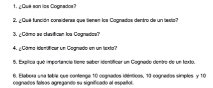 ¿Qué son los Cognados? 
2. ¿Qué función consideras que tienen los Cognados dentro de un texto? 
3. ¿Cómo se clasifican los Cognados? 
4. ¿Cómo identificar un Cognado en un texto? 
5. Explica qué importancia tiene saber identificar un Cognado dentro de un texto. 
6. Elabora una tabla que contenga 10 cognados idénticos, 10 cognados simples y 10
cognados falsos agregando su significado al español.