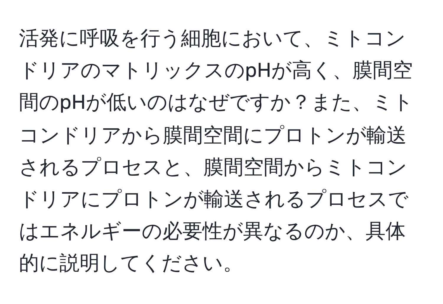 活発に呼吸を行う細胞において、ミトコンドリアのマトリックスのpHが高く、膜間空間のpHが低いのはなぜですか？また、ミトコンドリアから膜間空間にプロトンが輸送されるプロセスと、膜間空間からミトコンドリアにプロトンが輸送されるプロセスではエネルギーの必要性が異なるのか、具体的に説明してください。