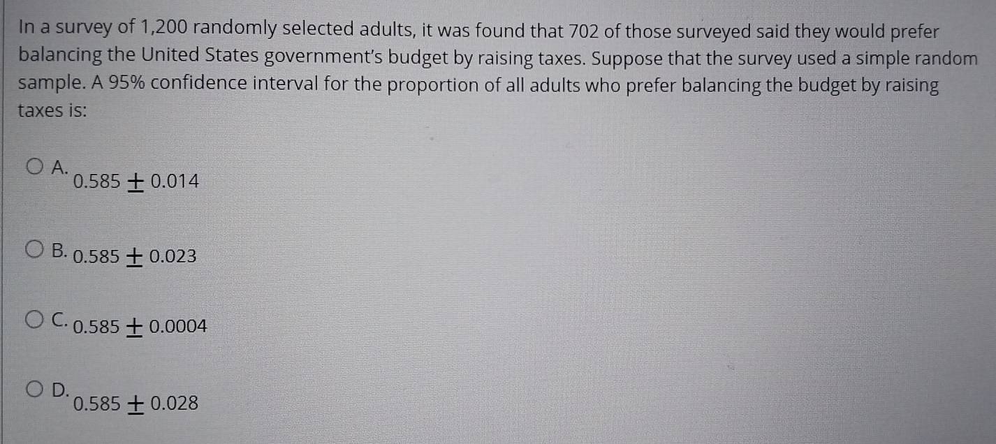 In a survey of 1,200 randomly selected adults, it was found that 702 of those surveyed said they would prefer
balancing the United States government's budget by raising taxes. Suppose that the survey used a simple random
sample. A 95% confidence interval for the proportion of all adults who prefer balancing the budget by raising
taxes is:
A.
0.585± 0.014
B. 0.585 ± 0.023
C. 0.585± 0.0004
D.
0.585± 0.028