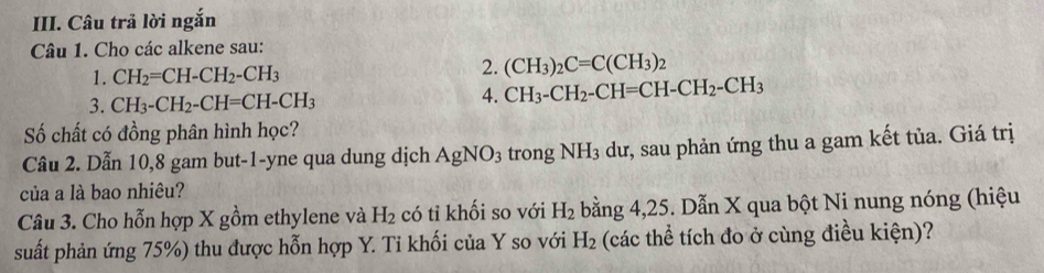 Câu trả lời ngắn 
Câu 1. Cho các alkene sau: 
1. CH_2=CH-CH_2-CH_3
2. (CH_3)_2C=C(CH_3)_2
3. CH_3-CH_2-CH=CH-CH_3
4. CH_3-CH_2-CH=CH-CH_2-CH_3
Số chất có đồng phân hình học? 
Câu 2. Dẫn 10, 8 gam but -1 -yne qua dung dịch AgNO_3 trong NH_3 dư, sau phản ứng thu a gam kết tủa. Giá trị 
của a là bao nhiêu? 
Câu 3. Cho hỗn hợp X gồm ethylene và H_2 có tỉ khối so với H_2 bằng 4, 25. Dẫn X qua bột Ni nung nóng (hiệu 
suất phản ứng 75%) thu được hỗn hợp Y. Ti khối của Y so với H_2 (các thể tích đo ở cùng điều kiện)?