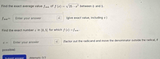 Find the exact average value f_ave of f(x)=sqrt(25-x^2) between () and 5.
f_ave= Enter your answer √ (give exact value, including π) 
Find the exact number c in [0,5] for which f(c)=f_a ve .
c= Enter your answer √ (factor out the radicand and move the denominator outside the radical, if 
possible) 
Suhmit answer Attempts: 0/3