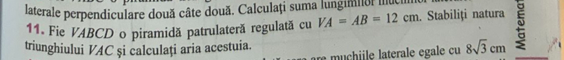 laterale perpendiculare două câte două. Calculați suma lungimn men 
11. Fie VABCD o piramidă patrulateră regulată cu VA=AB=12cm. Stabiliți natura 
triunghiului VAC și calculați aria acestuia. 8sqrt(3)cm
re muchiile laterale egale cu