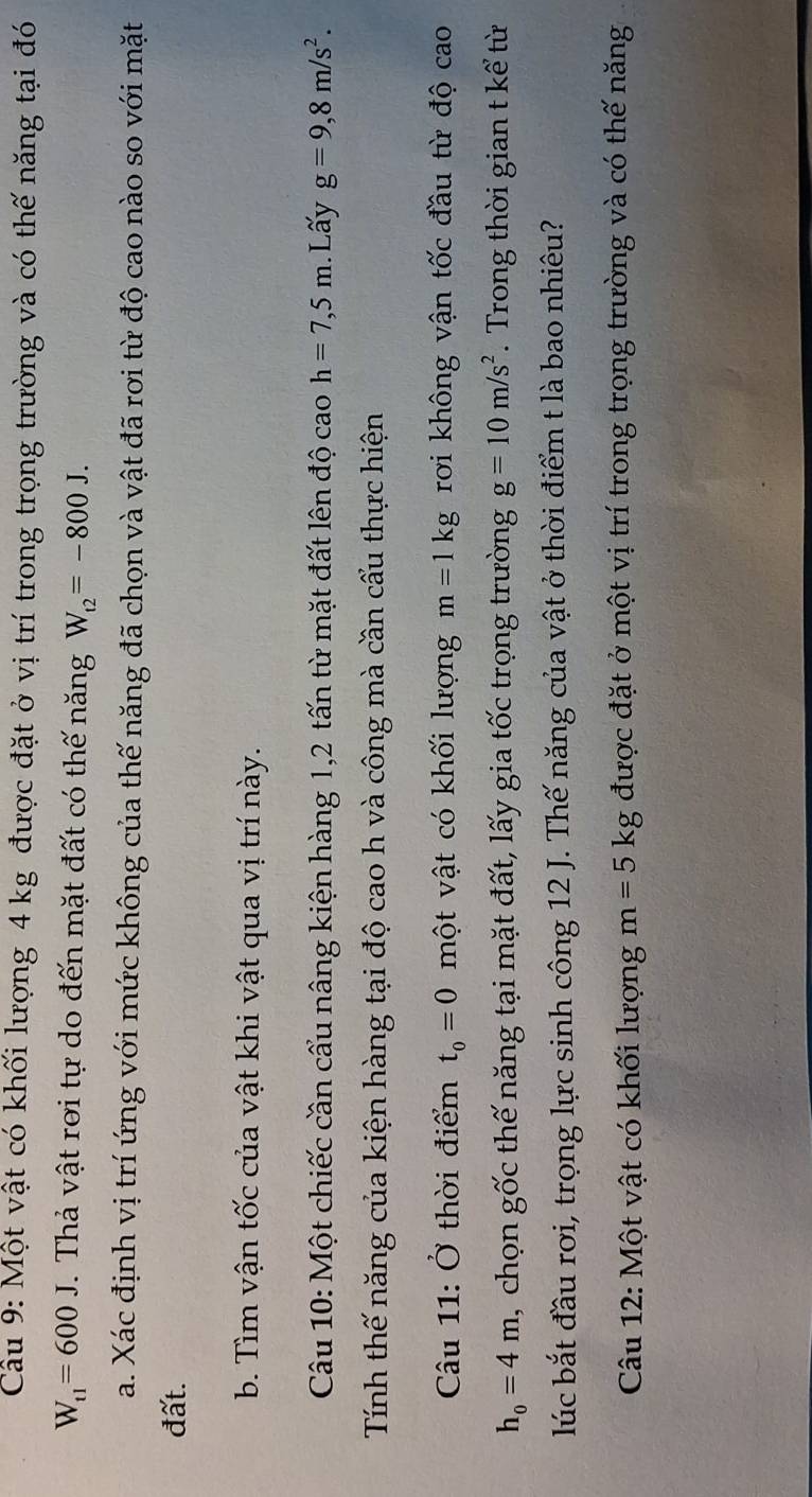 Cầu 9: Một vật có khối lượng 4 kg được đặt ở vị trí trong trọng trường và có thế năng tại đó
W_t1=600J. Thả vật rơi tự do đến mặt đất có thế năng W_t2=-800J. 
a. Xác định vị trí ứng với mức không của thế năng đã chọn và vật đã rơi từ độ cao nào so với mặt 
đất. 
b. Tìm vận tốc của vật khi vật qua vị trí này. 
Câu 10: Một chiếc cần cẩu nâng kiện hàng 1, 2 tấn từ mặt đất lên độ cao h=7,5m. Lấy g=9, 8m/s^2. 
Tính thế năng của kiện hàng tại độ cao h và công mà cần cấu thực hiện 
Câu 11: Ở thời điểm t_0=0 một vật có khối lượng m=1kg rơi không vận tốc đầu từ độ cao
h_0=4m , chọn gốc thế năng tại mặt đất, lấy gia tốc trọng trường g=10m/s^2. Trong thời gian t kể từ 
lúc bắt đầu rơi, trọng lực sinh công 12 J. Thế năng của vật ở thời điểm t là bao nhiêu? 
Câu 12: Một vật có khối lượng m=5kg được đặt ở một vị trí trong trọng trường và có thế năng