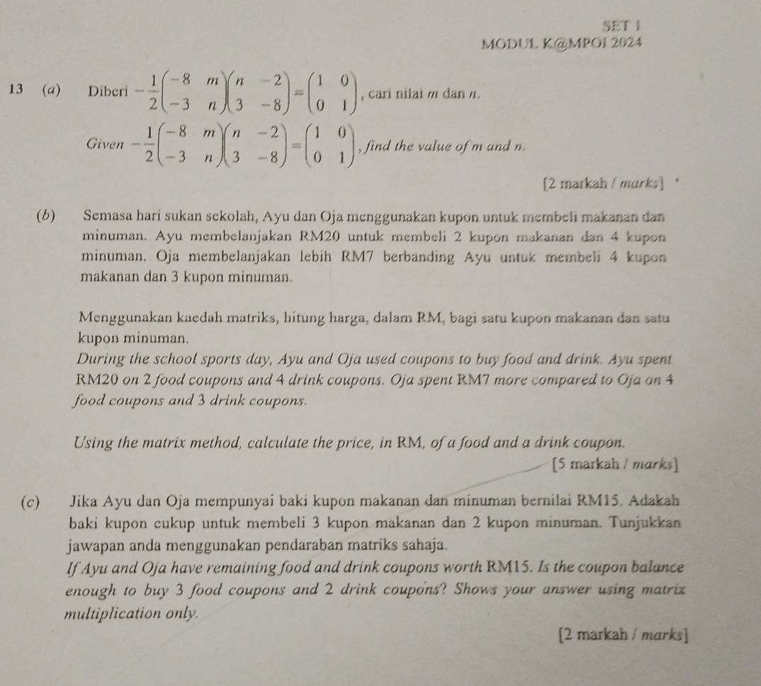 SET 1
MODUL K@MPOI 2024
13 (a) Diberi - 1/2 beginpmatrix -8&m -3&nendpmatrix beginpmatrix n&-2 3&-8endpmatrix =beginpmatrix 1&0 0&1endpmatrix , cari nilai m dan n.
Given - 1/2 beginpmatrix -8&m -3&nendpmatrix beginpmatrix n&-2 3&-8endpmatrix =beginpmatrix 1&0 0&1endpmatrix , find the value of m and n.
[2 markah / murks] .
(6) Semasa hari sukan sekolah, Ayu dan Oja menggunakan kupon untuk membeli makanan dan
minuman. Ayu membelanjakan RM20 untuk membeli 2 kupon makanan dan 4 kupon
minuman. Oja membelanjakan lebih RM7 berbanding Ayu untuk membeli 4 kupon
makanan dan 3 kupon minuman.
Menggunakan kaedah matriks, hitung harga, dalam RM, bagi satu kupon makanan dan satu
kupon minuman.
During the school sports day, Ayu and Oja used coupons to buy food and drink. Ayu spent
RM20 on 2 food coupons and 4 drink coupons. Oja spent RM7 more compared to Oja on 4
food coupons and 3 drink coupons.
Using the matrix method, calculate the price, in RM, of a food and a drink coupon.
[5 markah / marks]
(c) Jika Ayu dan Oja mempunyai baki kupon makanan dan minuman bernilai RM15. Adakah
baki kupon cukup untuk membeli 3 kupon makanan dan 2 kupon minuman. Tunjukkan
jawapan anda menggunakan pendaraban matriks sahaja.
If Ayu and Oja have remaining food and drink coupons worth RM15. Is the coupon balance
enough to buy 3 food coupons and 2 drink coupons? Shows your answer using matrix
multiplication only.
[2 markah / marks]