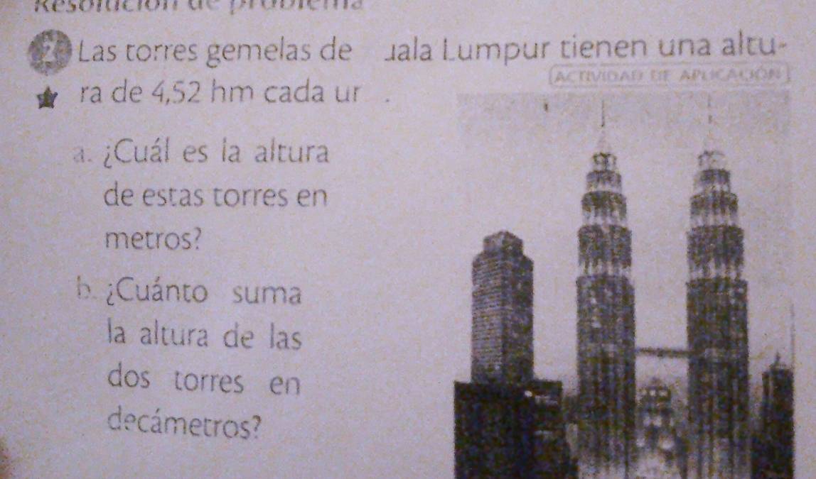 Resortció 
20 Las torres gemelas de Jala Lumpur tienen una altu 
ra de 4,52 hm cada u 
ACtIVIDAD DF APLCACóN 
a. ¿Cuál es la altura 
de estas torres en 
metros? 
b ¿Cuánto suma 
la altura de las 
dos torres en 
decámetros?