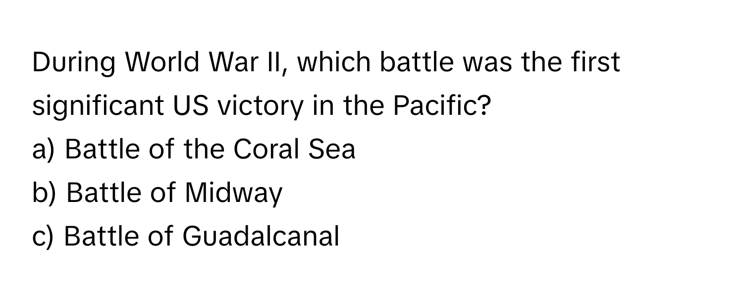 During World War II, which battle was the first significant US victory in the Pacific? 
a) Battle of the Coral Sea
b) Battle of Midway
c) Battle of Guadalcanal