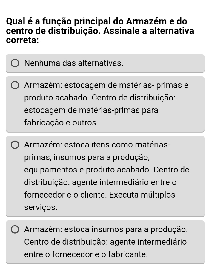 Qual é a função principal do Armazém e do
centro de distribuição. Assinale a alternativa
correta:
Nenhuma das alternativas.
Armazém: estocagem de matérias- primas e
produto acabado. Centro de distribuição:
estocagem de matérias-primas para
fabricação e outros.
Armazém: estoca itens como matérias-
primas, insumos para a produção,
equipamentos e produto acabado. Centro de
distribuição: agente intermediário entre o
fornecedor e o cliente. Executa múltiplos
serviços.
Armazém: estoca insumos para a produção.
Centro de distribuição: agente intermediário
entre o fornecedor e o fabricante.