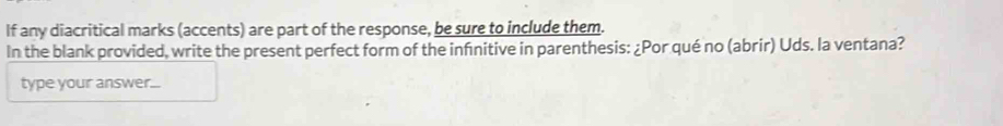 If any diacritical marks (accents) are part of the response, be sure to include them. 
In the blank provided, write the present perfect form of the infnitive in parenthesis: ¿Por qué no (abrir) Uds. la ventana? 
type your answer...