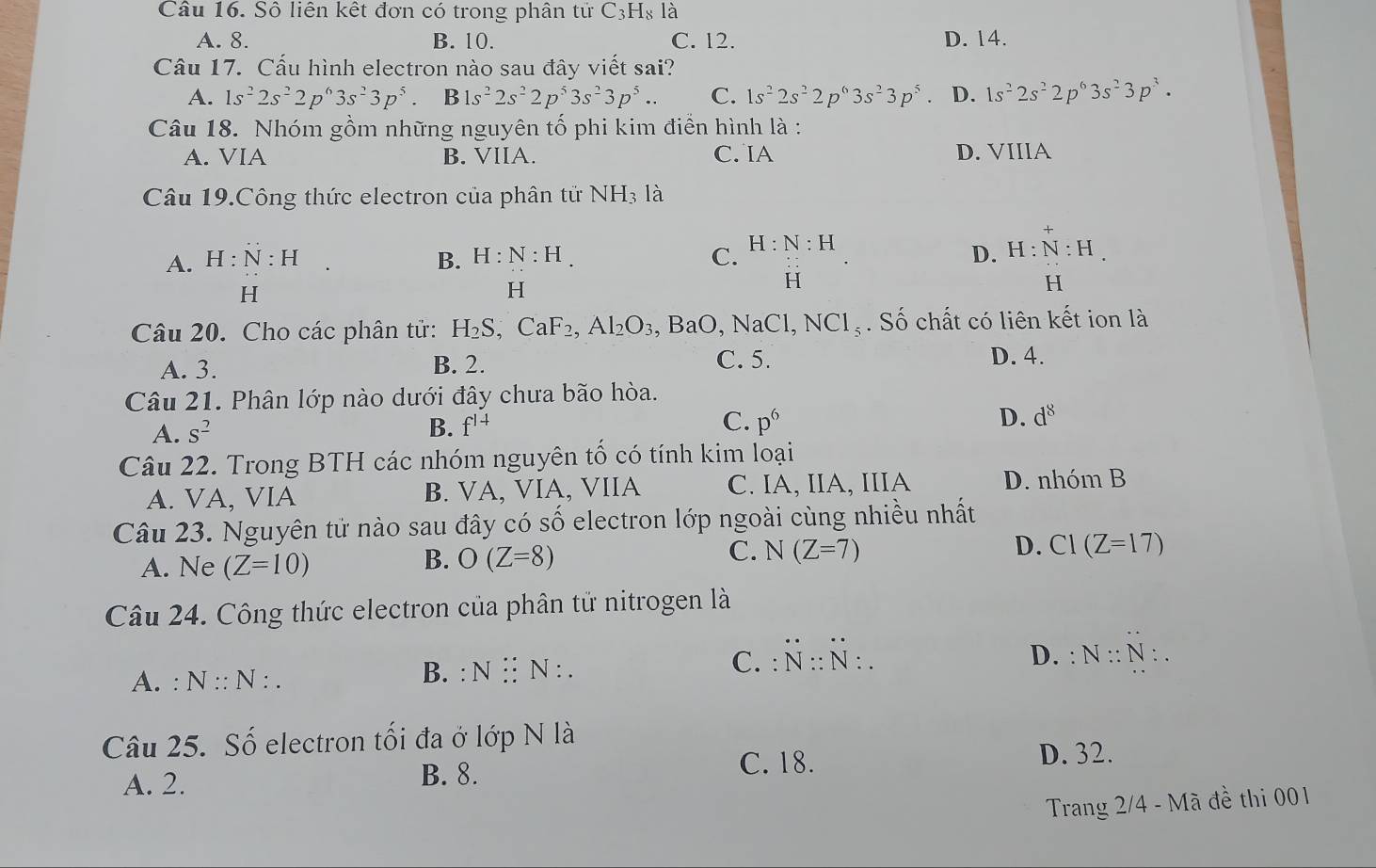 Sô liên kết đơn có trong phân tử C_3H_8l_a
A. 8. B. 10. C. 12. D. 14.
Câu 17. Cấu hình electron nào sau đây viết sai?
A. 1s^22s^22p^63s^23p^5. B1s^22s^22p^53s^23p^5.. C. 1s^22s^22p^63s^23p^5. D. 1s^22s^22p^63s^23p^3.
Câu 18. Nhóm gồm những nguyên tố phi kim điễn hình là :
A. VIA B. VIIA. C. IA D. VIIIA
Câu 19.Công thức electron của phân tử NH_3 là
B. H:N:H. C. D. H:N:H.
A. H:N:H □  H:N:H
H
H
H
H
Câu 20. Cho các phân tử: H_2S,CaF_2, Al_2O_3,BaO,NaCl,NCl_5. Số chất có liên kết ion là
A. 3. B. 2. C. 5. D. 4.
Câu 21. Phân lớp nào dưới đây chưa bão hòa.
A. S^2
C.
B. f^(1+) p^6
D. d^8
Câu 22. Trong BTH các nhóm nguyên tố có tính kim loại
A. VA, VIA B. VA, VIA, VIIA C. IA, IIA, IIIA D. nhóm B
Câu 23. Nguyên tử nào sau đây có số electron lớp ngoài cùng nhiều nhất
A. Ne (Z=10)
B. O(Z=8)
C. N(Z=7) D. CI(Z=17)
Câu 24. Công thức electron của phân tử nitrogen là
A. : N::N : . B. : N:N:. C. :N:N:.
D. : N::N:.
Câu 25. Số electron tối đa ở lớp N| 1
C. 18.
A. 2. B. 8. D. 32.
Trang 2/4 - Mã đề thi 001