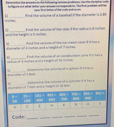 Determine the answers to the following volume problems. Use the decipher code
to figure out what letter your answer corresponds to. The first problem will be
your first letter of the code and so on.
1)_ Find the volume of a baseball if the diameter is 2.86
inches
2) _Find the volume of the cake if the radius is 8 inches
and the height is 5 inches.
3) _Find the volume of the ice cream cone if it has a
diameter of 4 inches and a height of 7 inches.
4]_ Find the volume of an construction cone if it has a
radius of 4 inches and a height of 16 inches.
5 _Determine the volume of a sphere if it has a
diameter of 5 feet.
6)_ Determine the volume of a cylinder if it has a
diameter of 7 feet and a height of 18 feet.
Code:_
_
_
_
_
_