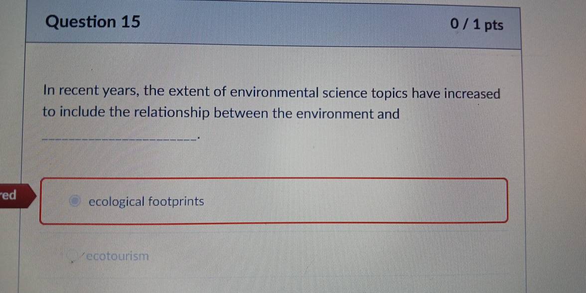 0 / 1 pts
In recent years, the extent of environmental science topics have increased
to include the relationship between the environment and
_
ed
ecological footprints
recotourism