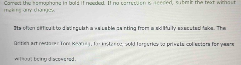 Correct the homophone in bold if needed. If no correction is needed, submit the text without 
making any changes. 
Its often difficult to distinguish a valuable painting from a skillfully executed fake. The 
British art restorer Tom Keating, for instance, sold forgeries to private collectors for years
without being discovered.